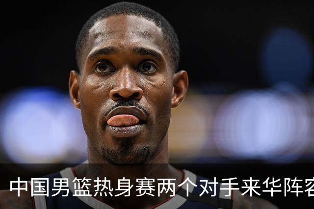 中国男篮热身赛两个对手来华阵容公布！不是最强阵容却有超星在内