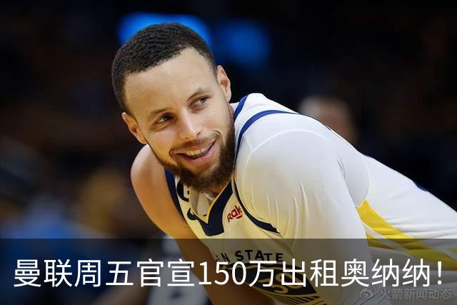 曼联周五官宣150万出租奥纳纳！拒绝让他当替补原因曝光，预计最终免费走人